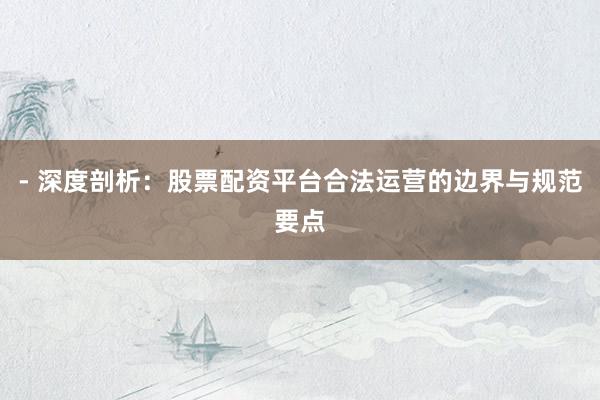 - 深度剖析:股票配资平台合法运营的边界与规范要点