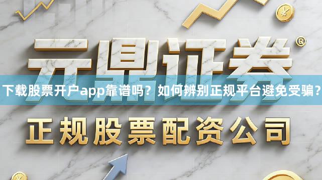 下载股票开户app靠谱吗？如何辨别正规平台避免受骗？