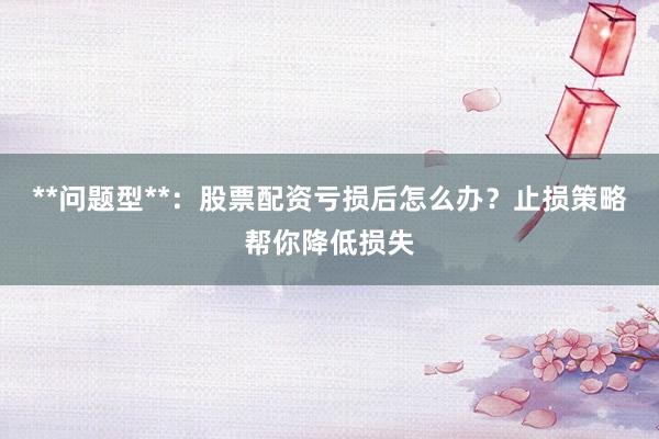 **问题型**：股票配资亏损后怎么办？止损策略帮你降低损失