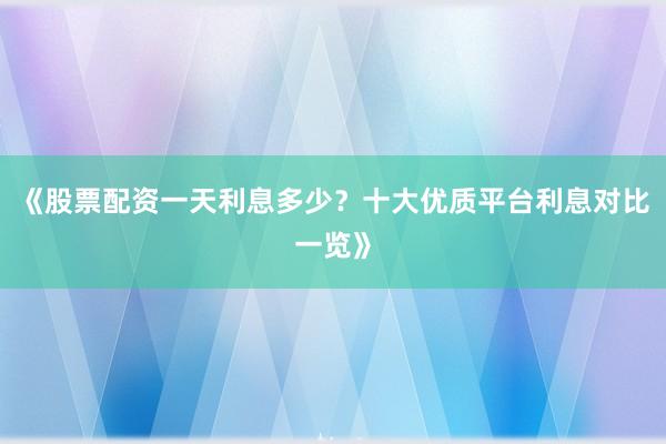 《股票配资一天利息多少？十大优质平台利息对比一览》