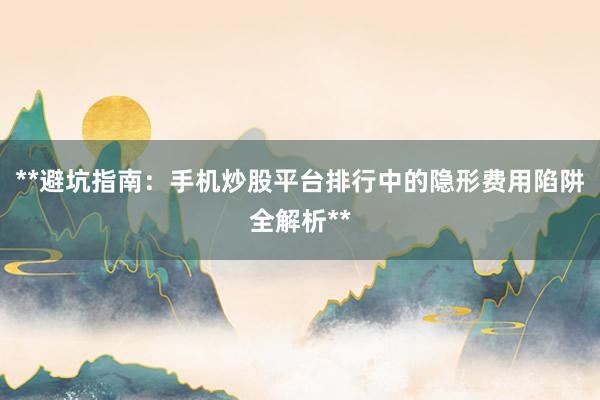 **避坑指南：手机炒股平台排行中的隐形费用陷阱全解析**