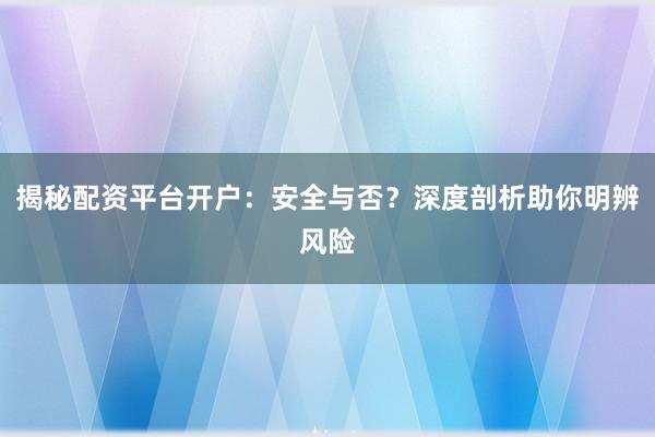 揭秘配资平台开户：安全与否？深度剖析助你明辨风险