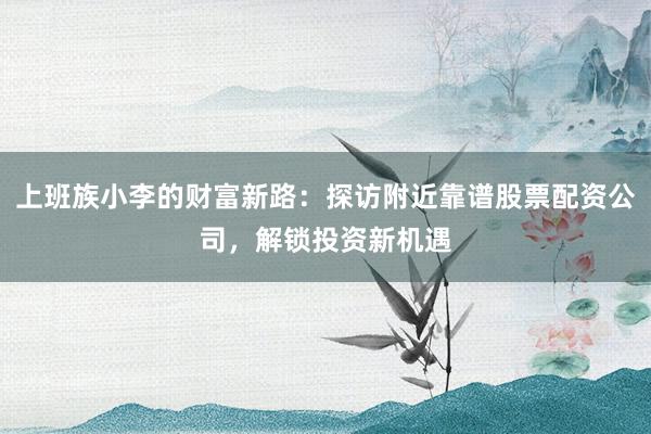 上班族小李的财富新路：探访附近靠谱股票配资公司，解锁投资新机遇