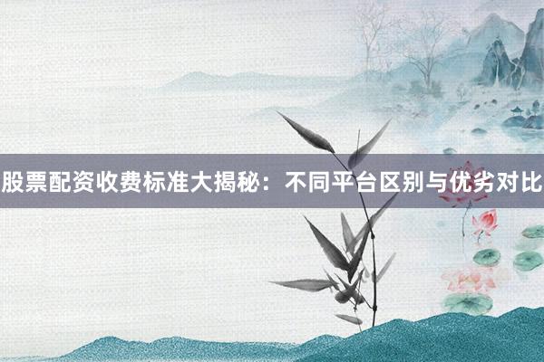 股票配资收费标准大揭秘：不同平台区别与优劣对比