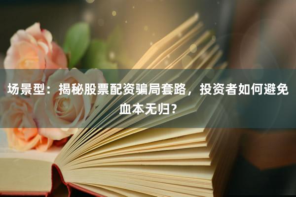 场景型：揭秘股票配资骗局套路，投资者如何避免血本无归？
