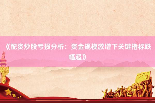 《配资炒股亏损分析:资金规模激增下关键指标跌幅超》