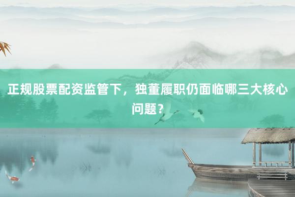 正规股票配资监管下，独董履职仍面临哪三大核心问题？
