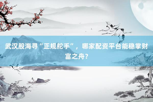 武汉股海寻“正规舵手”，哪家配资平台能稳掌财富之舟？