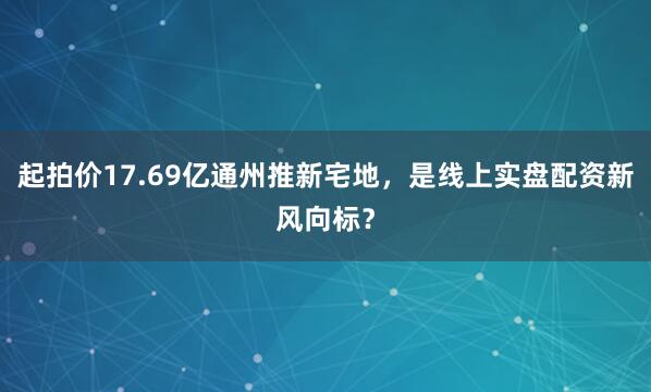 起拍价17.69亿通州推新宅地，是线上实盘配资新风向标？