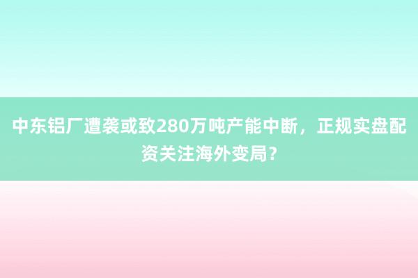 中东铝厂遭袭或致280万吨产能中断，正规实盘配资关注海外变局？