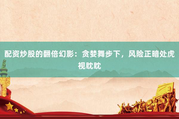 配资炒股的翻倍幻影:贪婪舞步下,风险正暗处虎视眈眈