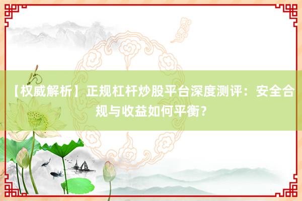 【权威解析】正规杠杆炒股平台深度测评:安全合规与收益如何平衡?