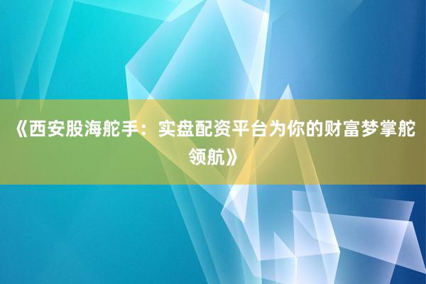 《西安股海舵手:实盘配资平台为你的财富梦掌舵领航》