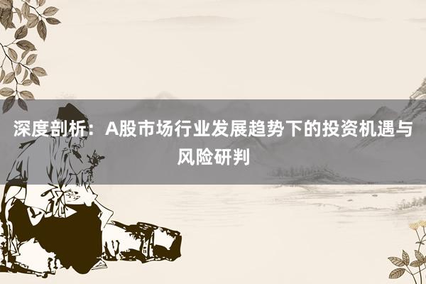 深度剖析：A股市场行业发展趋势下的投资机遇与风险研判