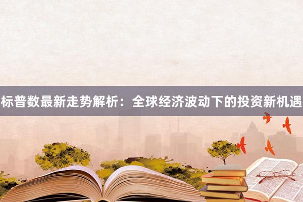 标普数最新走势解析：全球经济波动下的投资新机遇