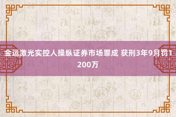 金运激光实控人操纵证券市场罪成 获刑3年9月罚1200万
