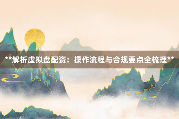 **解析虚拟盘配资：操作流程与合规要点全梳理**