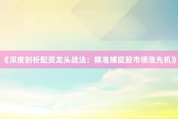《深度剖析配资龙头战法：精准捕捉股市领涨先机》