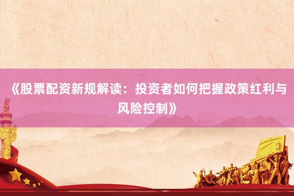 《股票配资新规解读：投资者如何把握政策红利与风险控制》