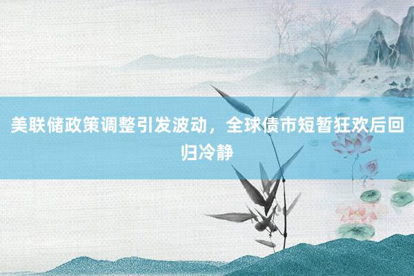 美联储政策调整引发波动，全球债市短暂狂欢后回归冷静