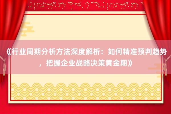 《行业周期分析方法深度解析：如何精准预判趋势，把握企业战略决策黄金期》