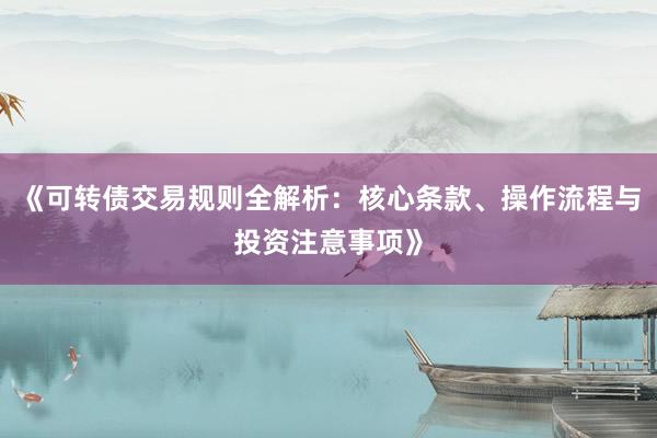 《可转债交易规则全解析：核心条款、操作流程与投资注意事项》