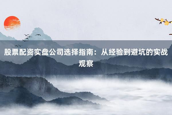 股票配资实盘公司选择指南：从经验到避坑的实战观察