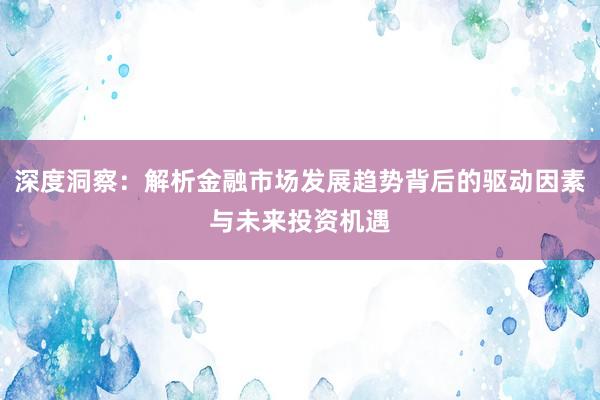 深度洞察：解析金融市场发展趋势背后的驱动因素与未来投资机遇