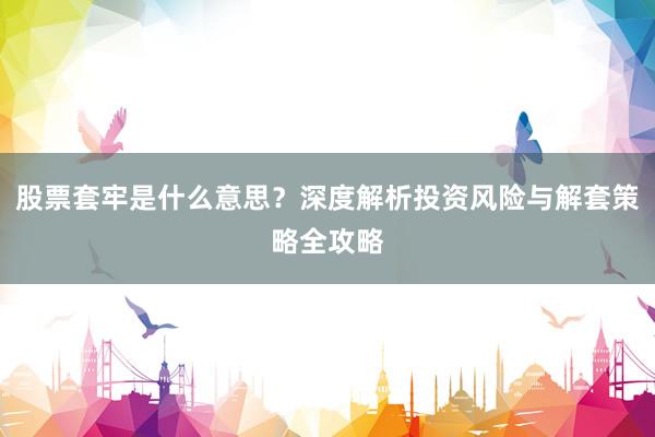 股票套牢是什么意思？深度解析投资风险与解套策略全攻略