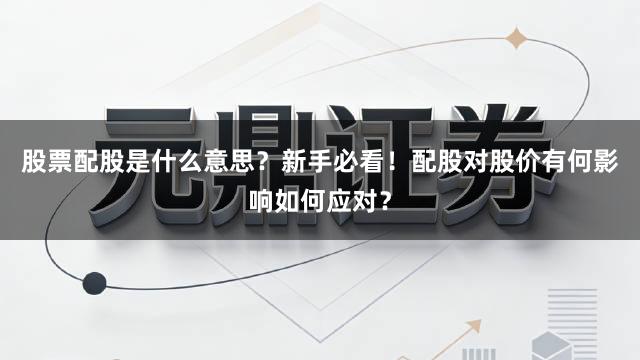 股票配股是什么意思？新手必看！配股对股价有何影响如何应对？