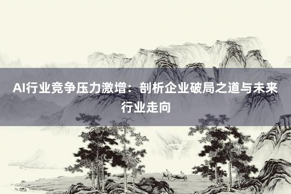AI行业竞争压力激增：剖析企业破局之道与未来行业走向