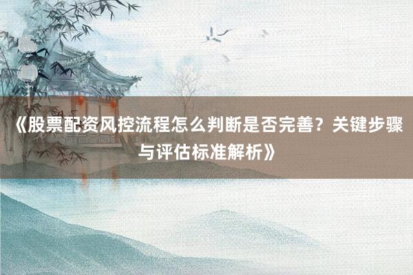 《股票配资风控流程怎么判断是否完善？关键步骤与评估标准解析》