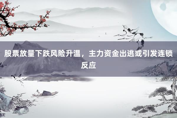 股票放量下跌风险升温，主力资金出逃或引发连锁反应