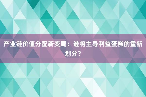 产业链价值分配新变局：谁将主导利益蛋糕的重新划分？