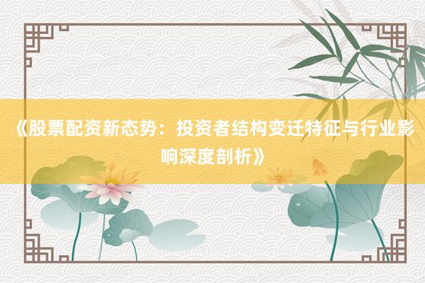 《股票配资新态势：投资者结构变迁特征与行业影响深度剖析》