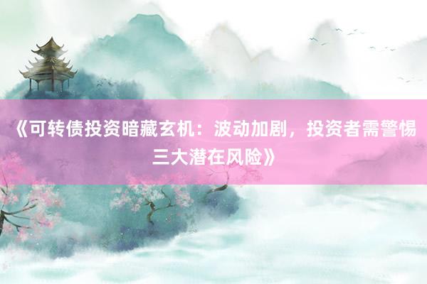 《可转债投资暗藏玄机：波动加剧，投资者需警惕三大潜在风险》
