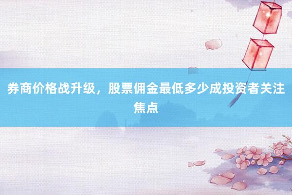 券商价格战升级，股票佣金最低多少成投资者关注焦点