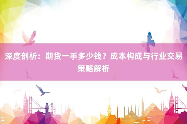 深度剖析：期货一手多少钱？成本构成与行业交易策略解析