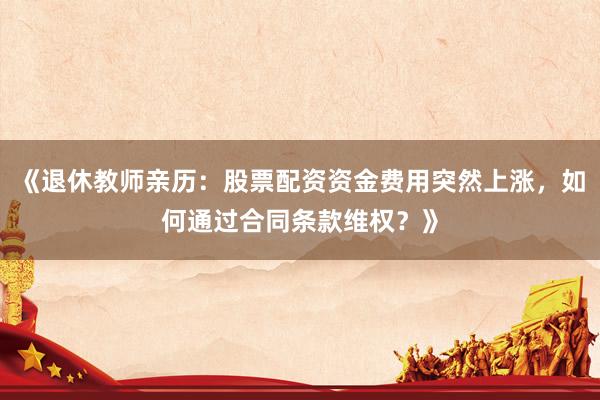 《退休教师亲历：股票配资资金费用突然上涨，如何通过合同条款维权？》