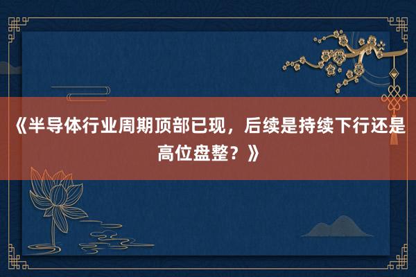 《半导体行业周期顶部已现，后续是持续下行还是高位盘整？》