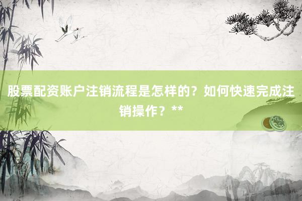 股票配资账户注销流程是怎样的？如何快速完成注销操作？**