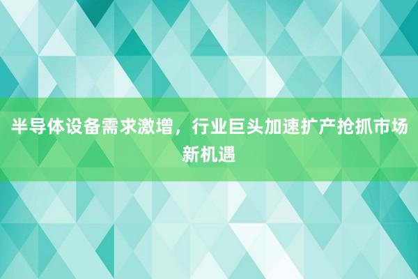 半导体设备需求激增，行业巨头加速扩产抢抓市场新机遇