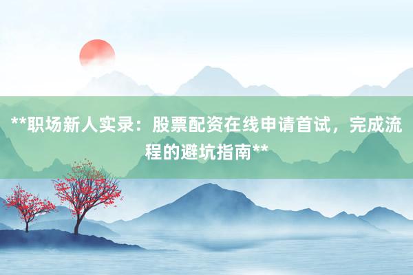 **职场新人实录：股票配资在线申请首试，完成流程的避坑指南**
