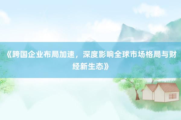 《跨国企业布局加速，深度影响全球市场格局与财经新生态》
