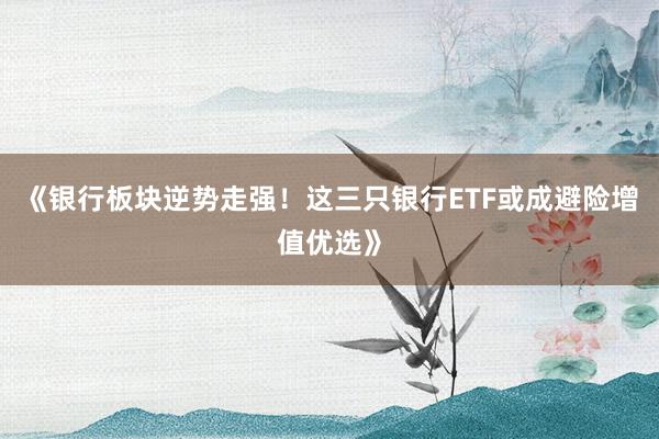 《银行板块逆势走强！这三只银行ETF或成避险增值优选》
