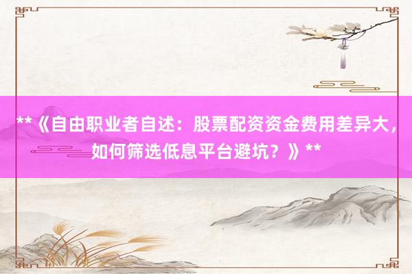 **《自由职业者自述：股票配资资金费用差异大，如何筛选低息平台避坑？》**