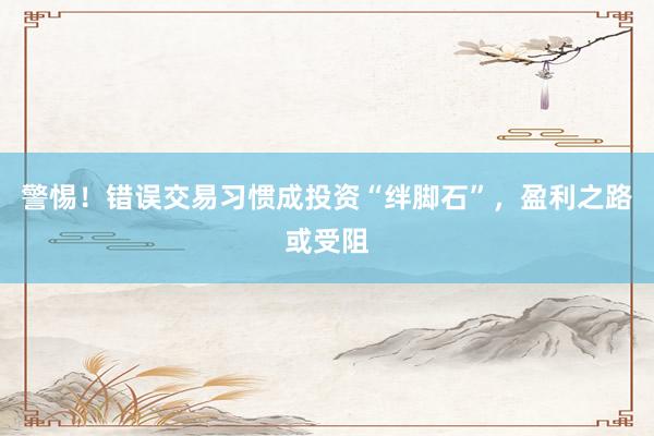 警惕！错误交易习惯成投资“绊脚石”，盈利之路或受阻