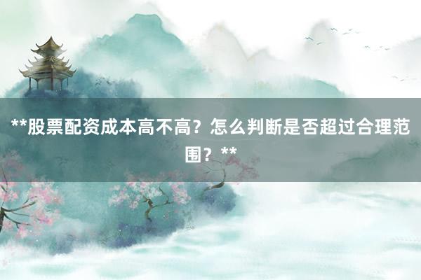 **股票配资成本高不高？怎么判断是否超过合理范围？**