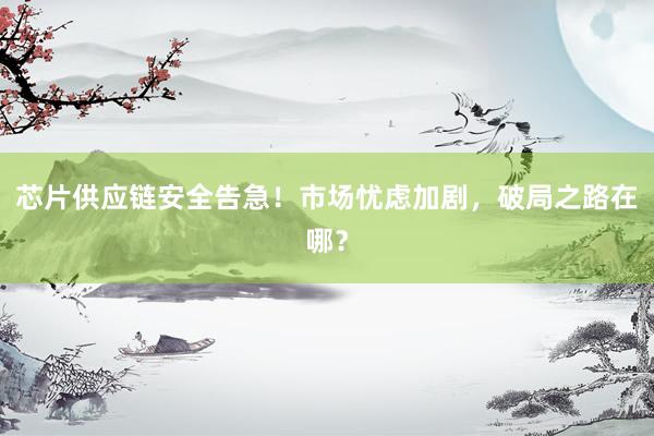 芯片供应链安全告急！市场忧虑加剧，破局之路在哪？