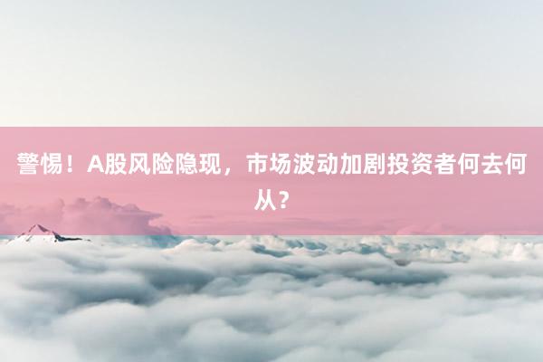 警惕！A股风险隐现，市场波动加剧投资者何去何从？